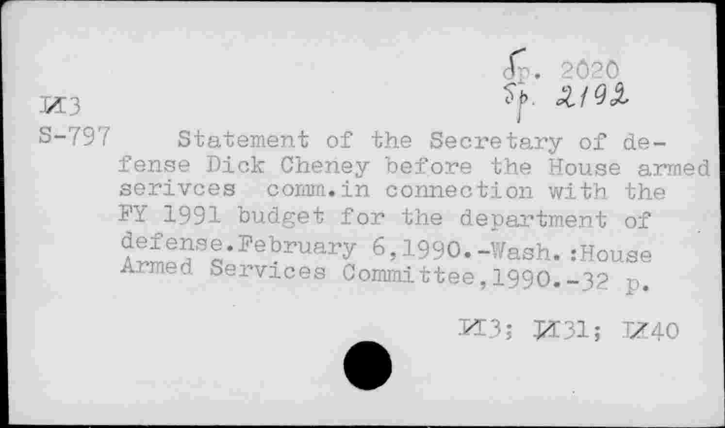 ﻿Jp. 2020
S-797 Statement of the Secretary of defense Dick Cheney before the House armed serivces comm.in connection with the FY 1991 budget for the department of £S?Sa,Pebruary 6»199O.-Wash. :House Armed Services Committee, 1990.-32 r>.
M3; M31; TZ40